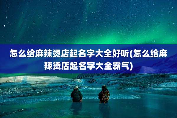 怎么给麻辣烫店起名字大全好听(怎么给麻辣烫店起名字大全霸气)