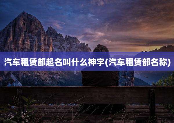 汽车租赁部起名叫什么神字(汽车租赁部名称)