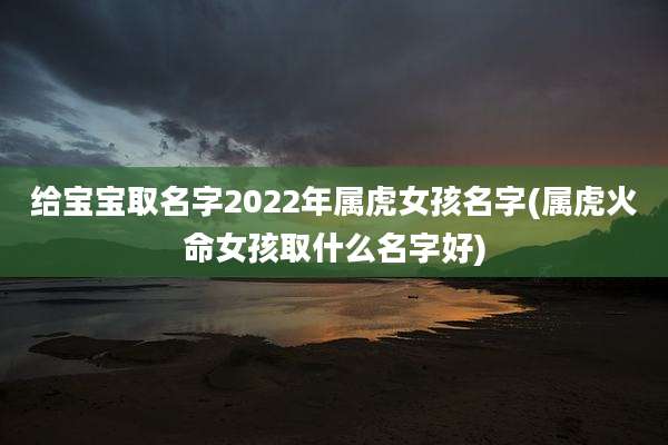 给宝宝取名字2022年属虎女孩名字(属虎火命女孩取什么名字好)