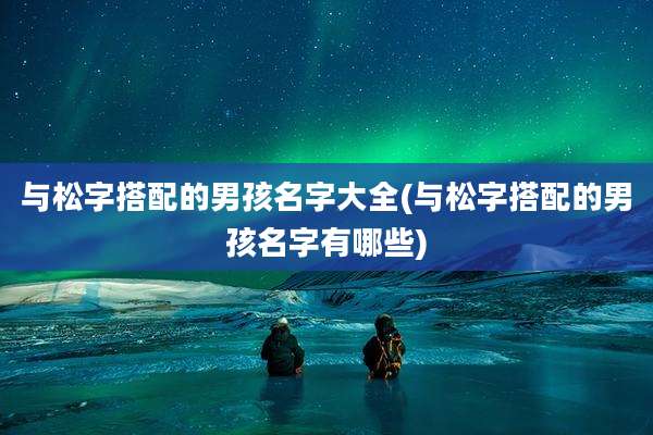 与松字搭配的男孩名字大全(与松字搭配的男孩名字有哪些)