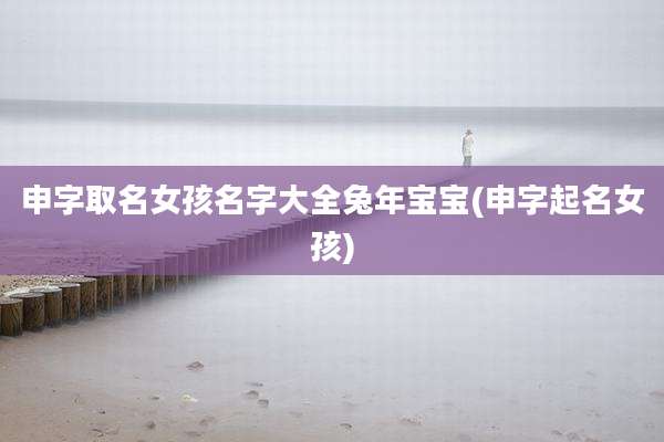 申字取名女孩名字大全兔年宝宝(申字起名女孩)