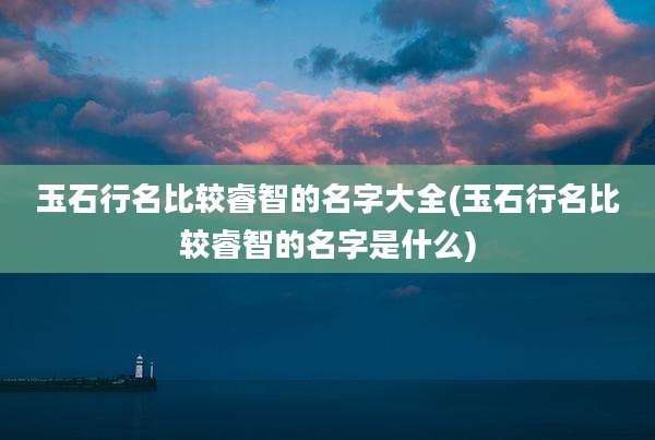 玉石行名比较睿智的名字大全(玉石行名比较睿智的名字是什么)