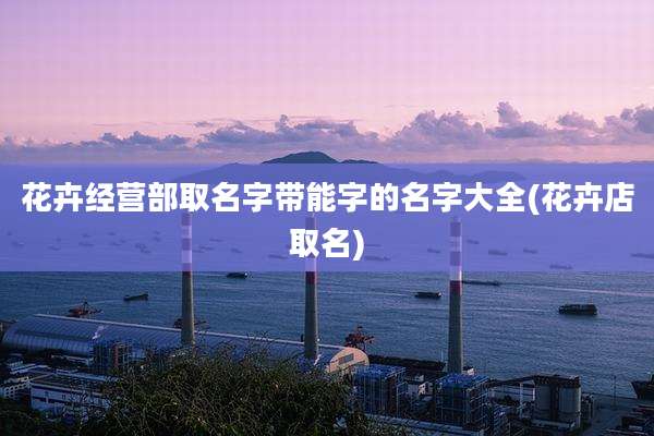 花卉经营部取名字带能字的名字大全(花卉店取名)