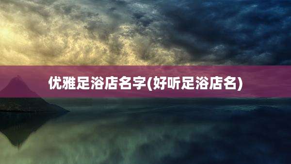 优雅足浴店名字(好听足浴店名)