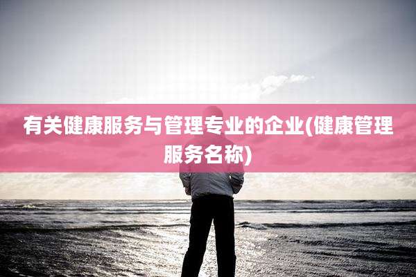 有关健康服务与管理专业的企业(健康管理服务名称)
