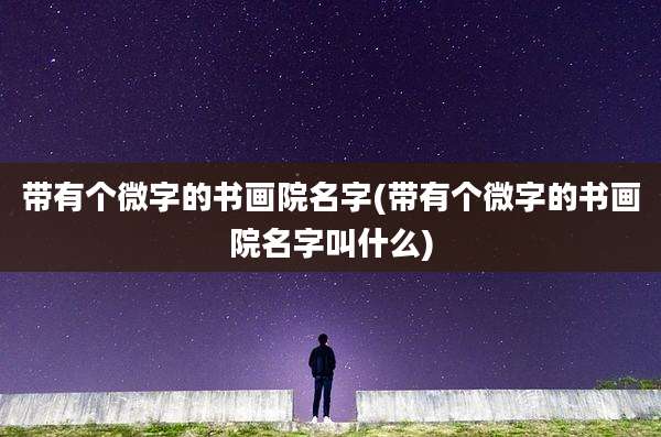 带有个微字的书画院名字(带有个微字的书画院名字叫什么)