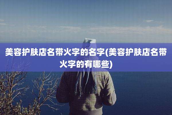 美容护肤店名带火字的名字(美容护肤店名带火字的有哪些)