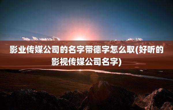 影业传媒公司的名字带德字怎么取(好听的影视传媒公司名字)