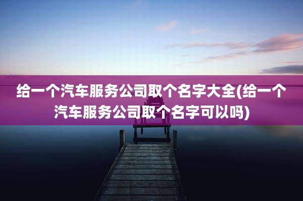 给一个汽车服务公司取个名字大全(给一个汽车服务公司取个名字可以吗)