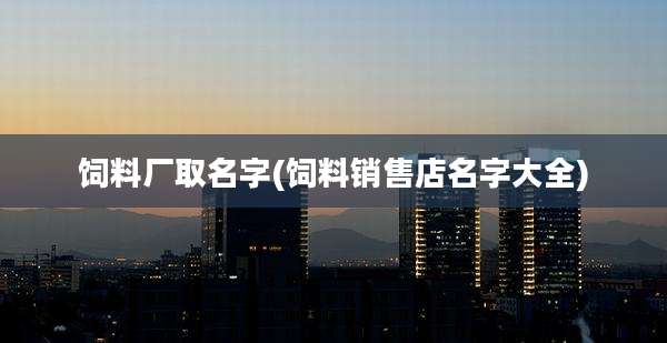 饲料厂取名字(饲料销售店名字大全)