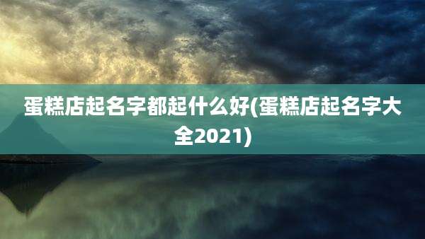 蛋糕店起名字都起什么好(蛋糕店起名字大全2021)