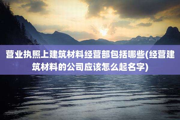 营业执照上建筑材料经营部包括哪些(经营建筑材料的公司应该怎么起名字)