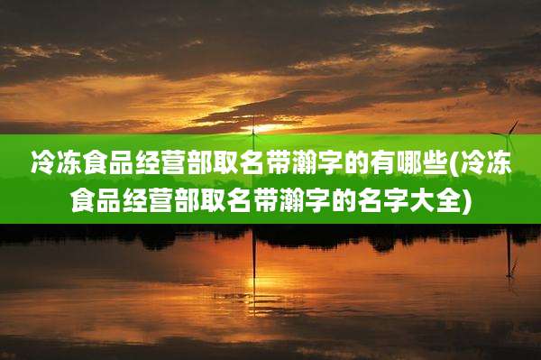 冷冻食品经营部取名带瀚字的有哪些(冷冻食品经营部取名带瀚字的名字大全)