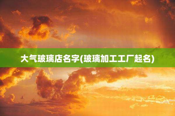 大气玻璃店名字(玻璃加工工厂起名)