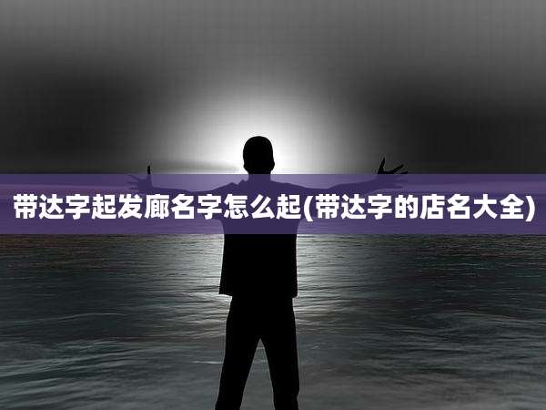 带达字起发廊名字怎么起(带达字的店名大全)
