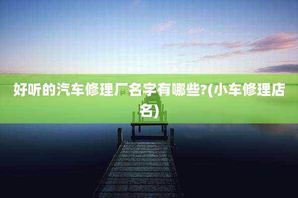 好听的汽车修理厂名字有哪些?(小车修理店名)