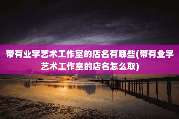 带有业字艺术工作室的店名有哪些(带有业字艺术工作室的店名怎么取)