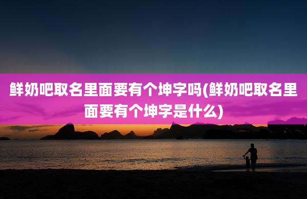 鲜奶吧取名里面要有个坤字吗(鲜奶吧取名里面要有个坤字是什么)
