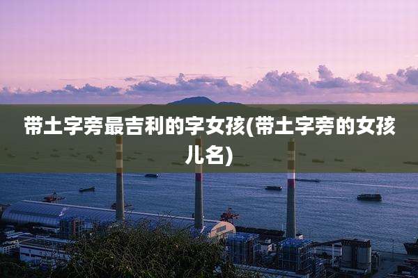 带土字旁最吉利的字女孩(带土字旁的女孩儿名)