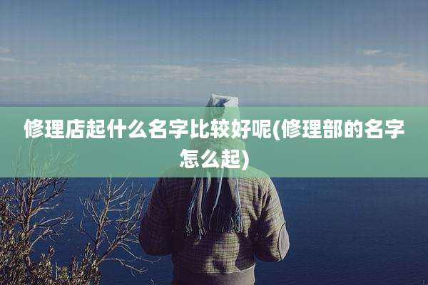 修理店起什么名字比较好呢(修理部的名字怎么起)