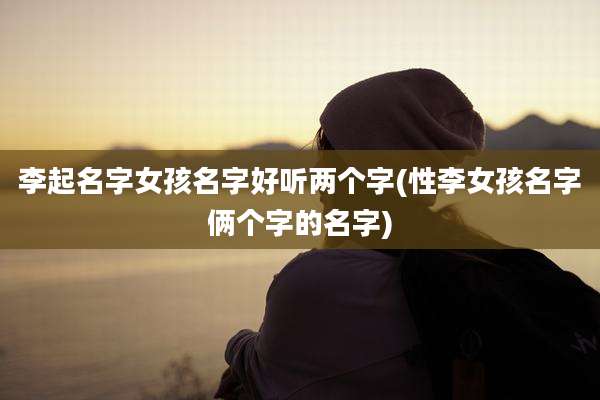李起名字女孩名字好听两个字(性李女孩名字俩个字的名字)