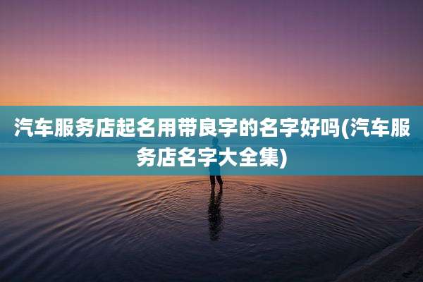 汽车服务店起名用带良字的名字好吗(汽车服务店名字大全集)