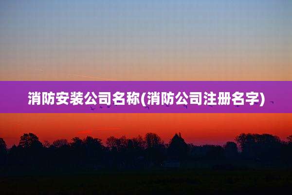 消防安装公司名称(消防公司注册名字)