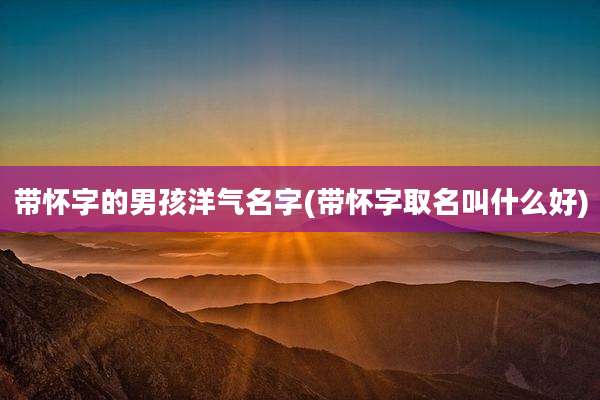 带怀字的男孩洋气名字(带怀字取名叫什么好)