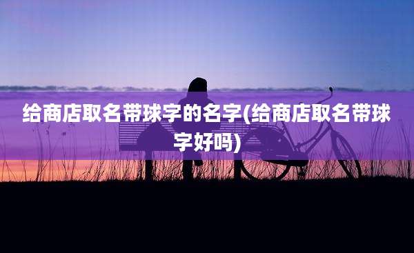 给商店取名带球字的名字(给商店取名带球字好吗)