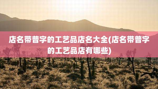 店名带普字的工艺品店名大全(店名带普字的工艺品店有哪些)