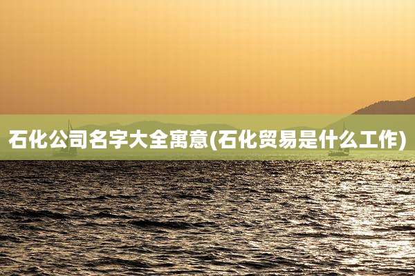 石化公司名字大全寓意(石化贸易是什么工作)