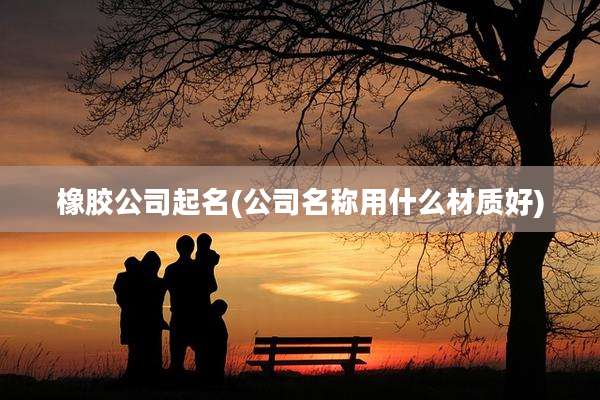 橡胶公司起名(公司名称用什么材质好)
