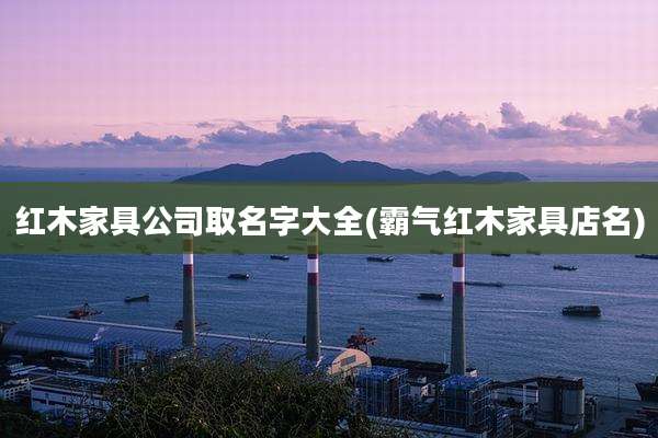 红木家具公司取名字大全(霸气红木家具店名)