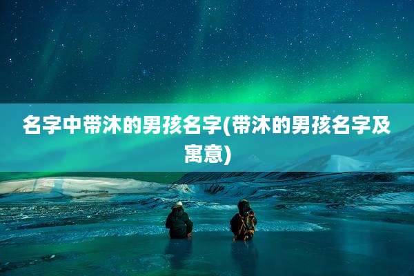 名字中带沐的男孩名字(带沐的男孩名字及寓意)