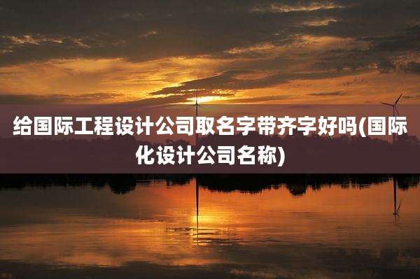 给国际工程设计公司取名字带齐字好吗(国际化设计公司名称)