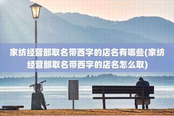 家纺经营部取名带西字的店名有哪些(家纺经营部取名带西字的店名怎么取)
