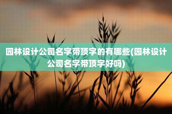 园林设计公司名字带顶字的有哪些(园林设计公司名字带顶字好吗)