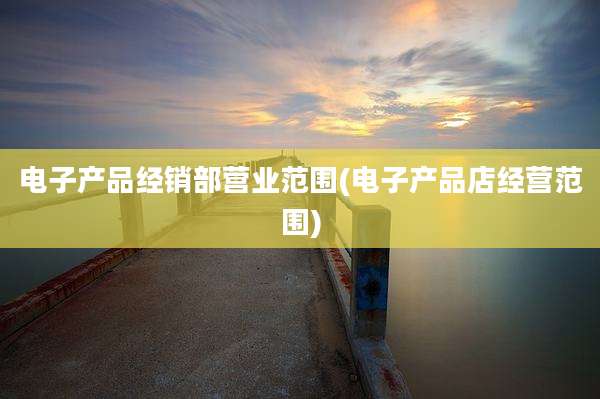 电子产品经销部营业范围(电子产品店经营范围)
