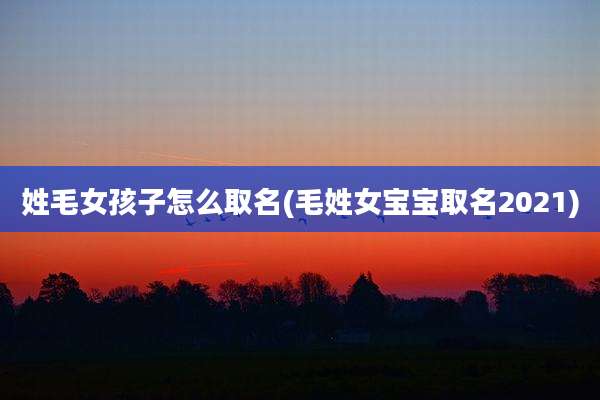 姓毛女孩子怎么取名(毛姓女宝宝取名2021)