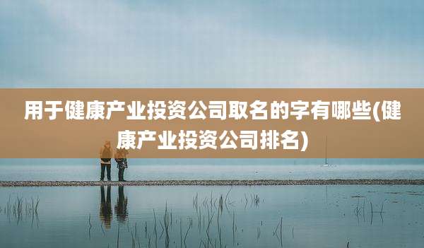 用于健康产业投资公司取名的字有哪些(健康产业投资公司排名)