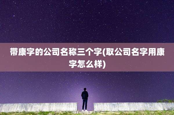 带康字的公司名称三个字(取公司名字用康字怎么样)