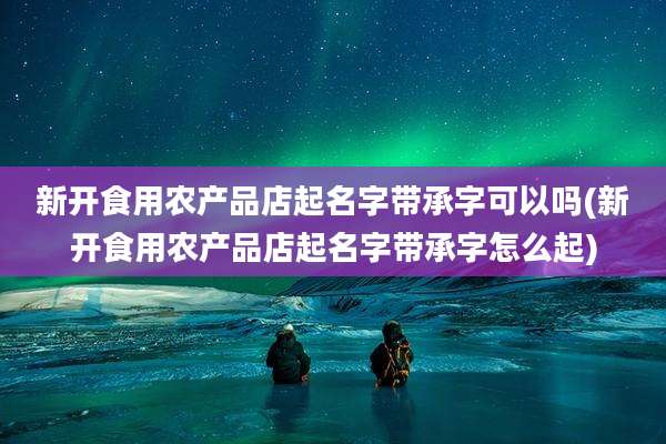 新开食用农产品店起名字带承字可以吗(新开食用农产品店起名字带承字怎么起)