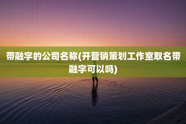 带融字的公司名称(开营销策划工作室取名带融字可以吗)