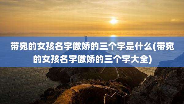 带宛的女孩名字傲娇的三个字是什么(带宛的女孩名字傲娇的三个字大全)