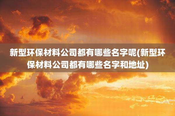 新型环保材料公司都有哪些名字呢(新型环保材料公司都有哪些名字和地址)