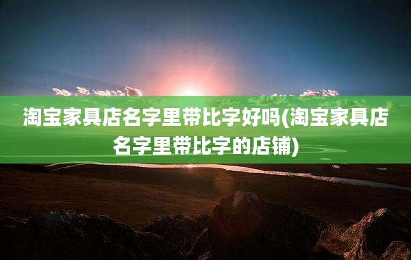淘宝家具店名字里带比字好吗(淘宝家具店名字里带比字的店铺)