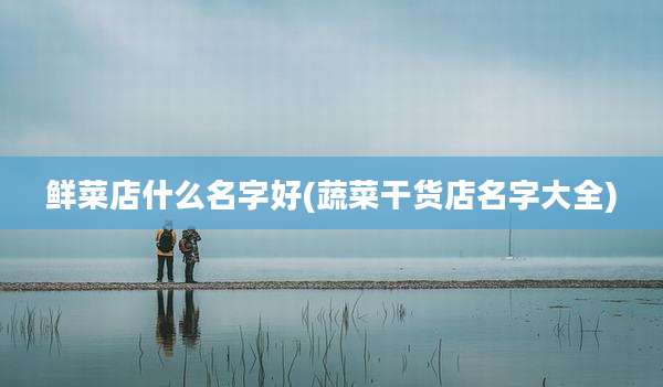 鲜菜店什么名字好(蔬菜干货店名字大全)