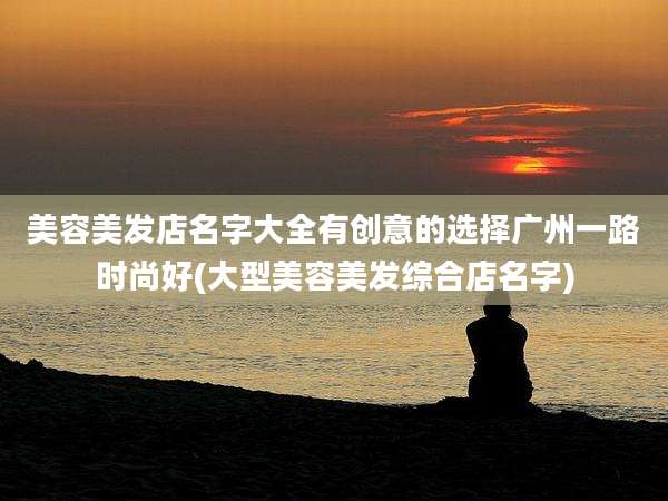 美容美发店名字大全有创意的选择广州一路时尚好(大型美容美发综合店名字)