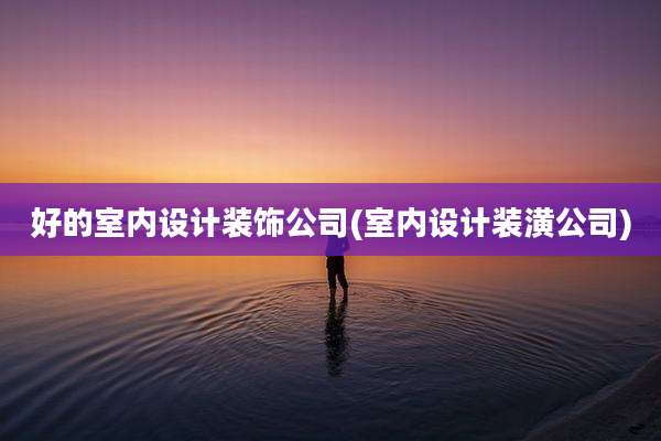 好的室内设计装饰公司(室内设计装潢公司)