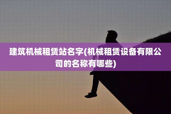建筑机械租赁站名字(机械租赁设备有限公司的名称有哪些)